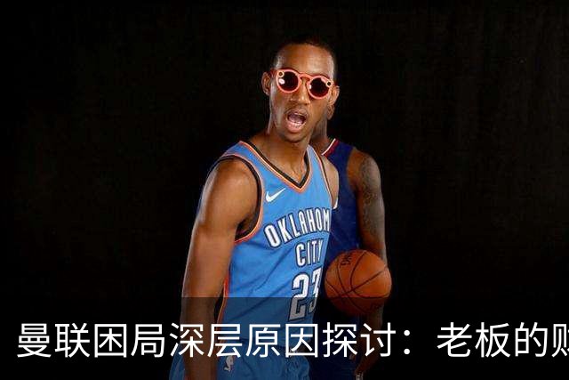 曼联困局深层原因探讨：老板的财务策略成关键